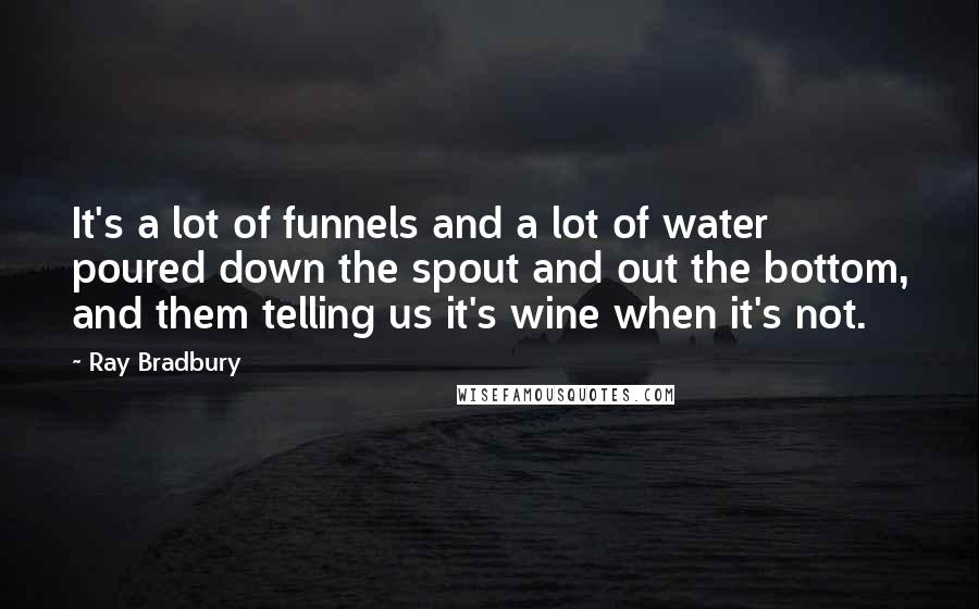 Ray Bradbury Quotes: It's a lot of funnels and a lot of water poured down the spout and out the bottom, and them telling us it's wine when it's not.