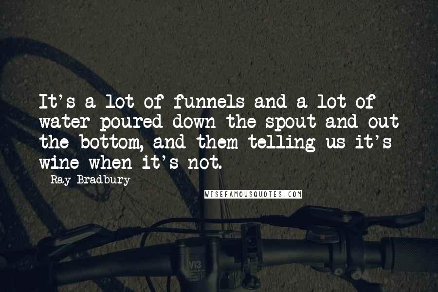 Ray Bradbury Quotes: It's a lot of funnels and a lot of water poured down the spout and out the bottom, and them telling us it's wine when it's not.