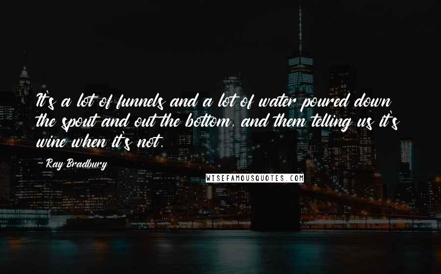 Ray Bradbury Quotes: It's a lot of funnels and a lot of water poured down the spout and out the bottom, and them telling us it's wine when it's not.