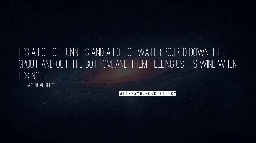 Ray Bradbury Quotes: It's a lot of funnels and a lot of water poured down the spout and out the bottom, and them telling us it's wine when it's not.