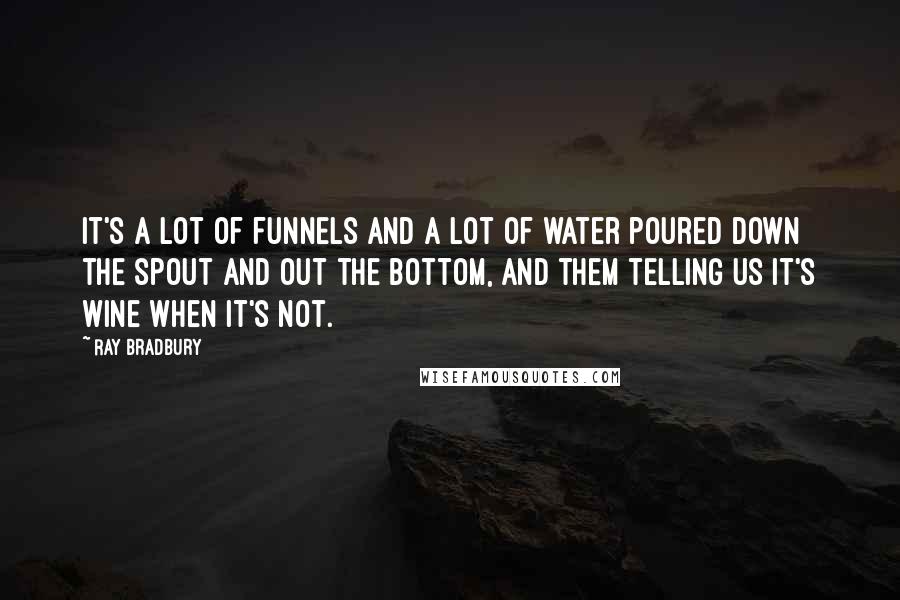 Ray Bradbury Quotes: It's a lot of funnels and a lot of water poured down the spout and out the bottom, and them telling us it's wine when it's not.