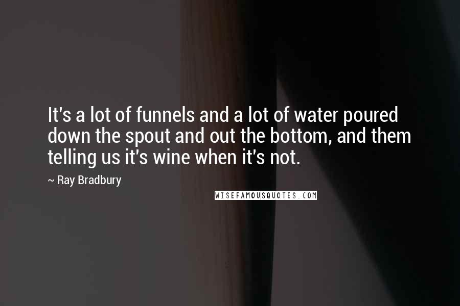 Ray Bradbury Quotes: It's a lot of funnels and a lot of water poured down the spout and out the bottom, and them telling us it's wine when it's not.