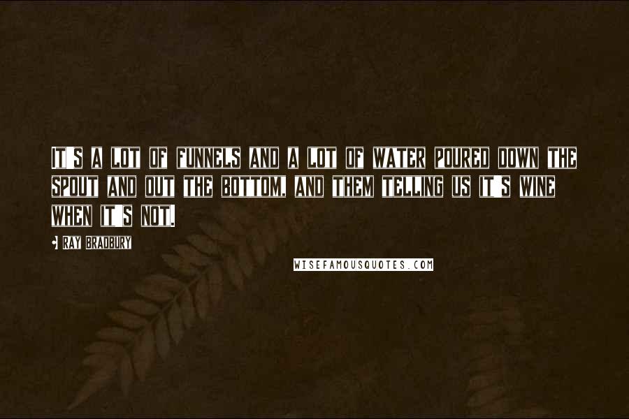 Ray Bradbury Quotes: It's a lot of funnels and a lot of water poured down the spout and out the bottom, and them telling us it's wine when it's not.