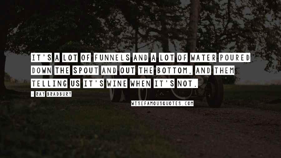 Ray Bradbury Quotes: It's a lot of funnels and a lot of water poured down the spout and out the bottom, and them telling us it's wine when it's not.