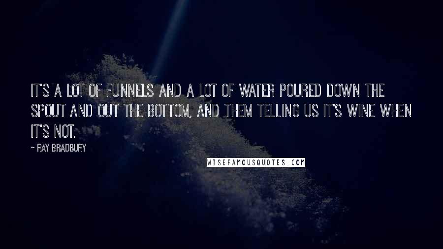 Ray Bradbury Quotes: It's a lot of funnels and a lot of water poured down the spout and out the bottom, and them telling us it's wine when it's not.