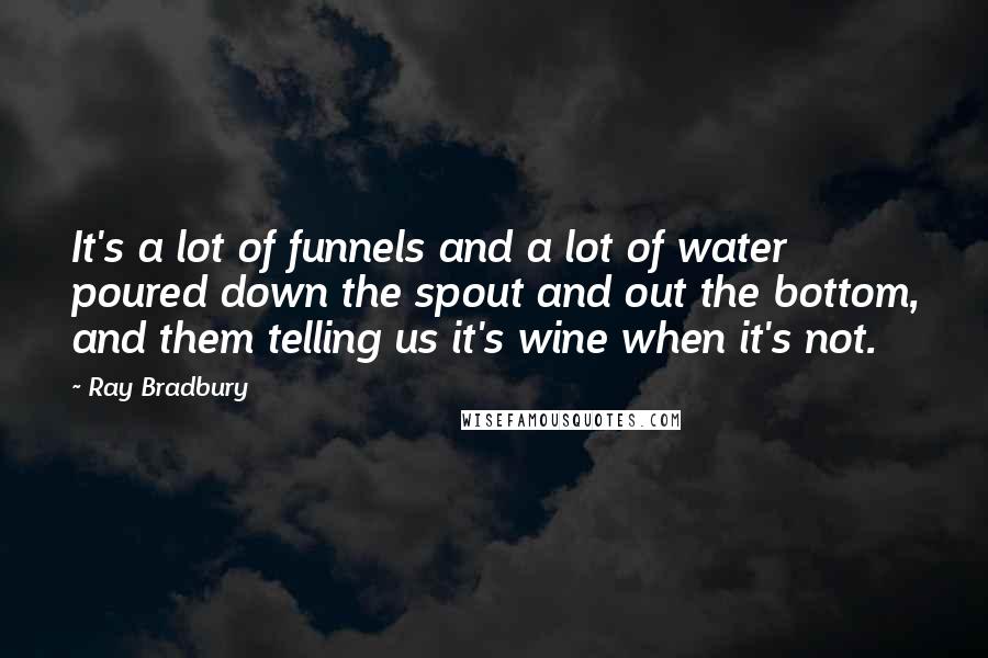 Ray Bradbury Quotes: It's a lot of funnels and a lot of water poured down the spout and out the bottom, and them telling us it's wine when it's not.