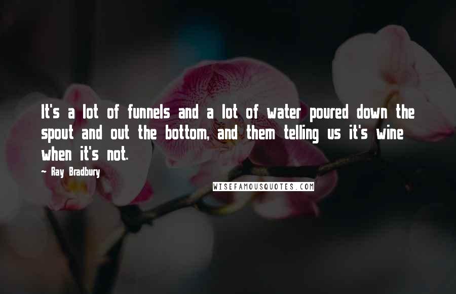 Ray Bradbury Quotes: It's a lot of funnels and a lot of water poured down the spout and out the bottom, and them telling us it's wine when it's not.