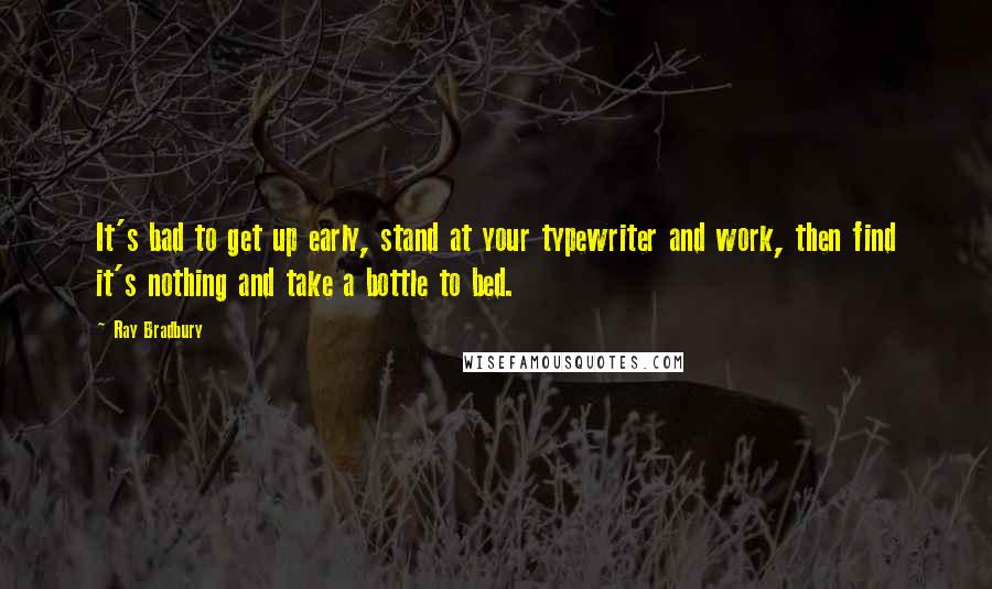 Ray Bradbury Quotes: It's bad to get up early, stand at your typewriter and work, then find it's nothing and take a bottle to bed.