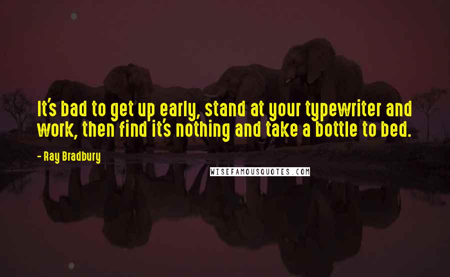 Ray Bradbury Quotes: It's bad to get up early, stand at your typewriter and work, then find it's nothing and take a bottle to bed.