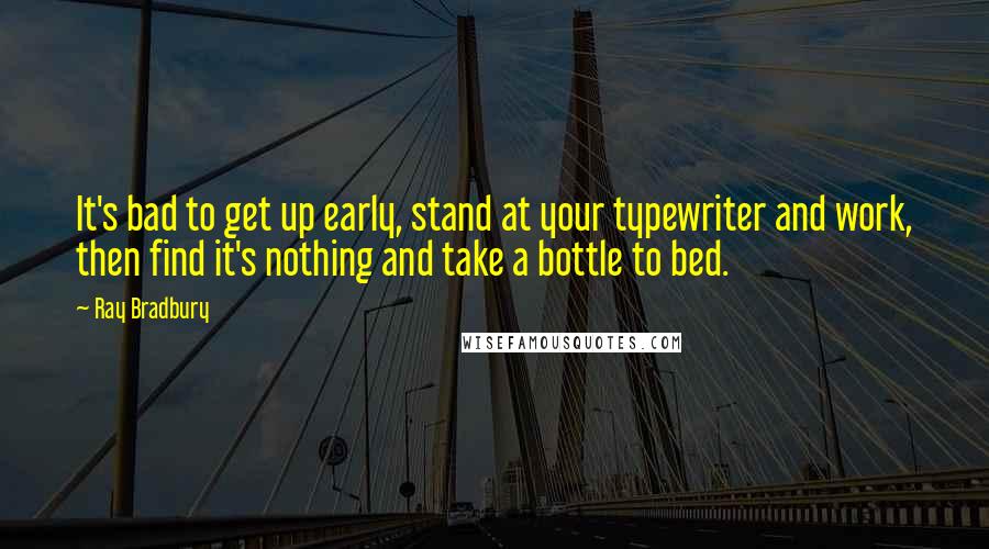 Ray Bradbury Quotes: It's bad to get up early, stand at your typewriter and work, then find it's nothing and take a bottle to bed.