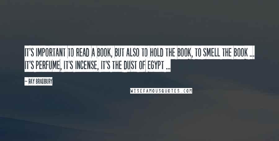 Ray Bradbury Quotes: It's important to read a book, but also to hold the book, to smell the book ... it's perfume, it's incense, it's the dust of Egypt ...