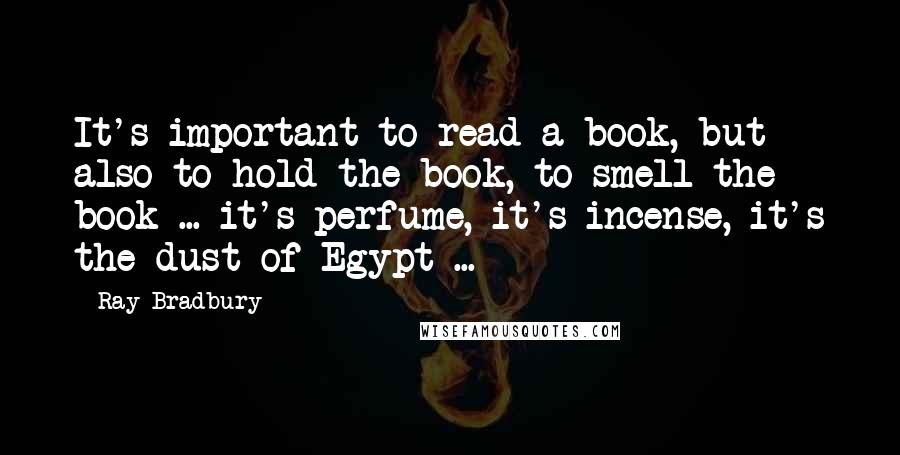 Ray Bradbury Quotes: It's important to read a book, but also to hold the book, to smell the book ... it's perfume, it's incense, it's the dust of Egypt ...
