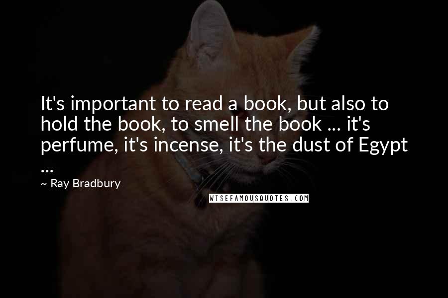 Ray Bradbury Quotes: It's important to read a book, but also to hold the book, to smell the book ... it's perfume, it's incense, it's the dust of Egypt ...