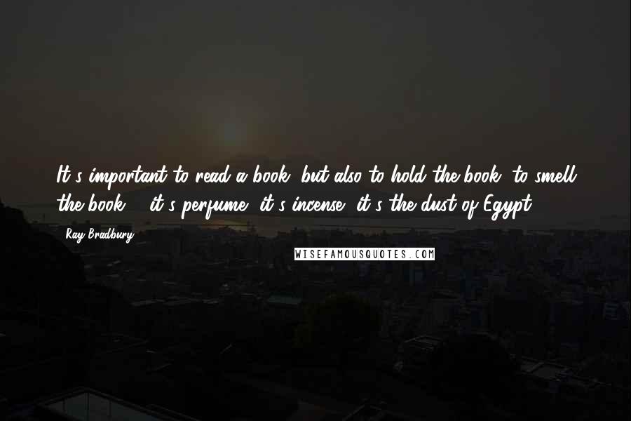 Ray Bradbury Quotes: It's important to read a book, but also to hold the book, to smell the book ... it's perfume, it's incense, it's the dust of Egypt ...