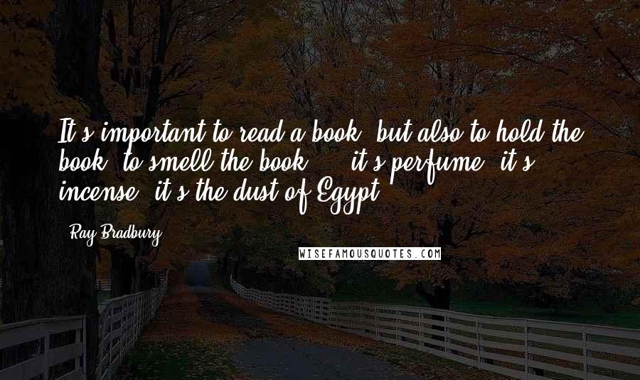 Ray Bradbury Quotes: It's important to read a book, but also to hold the book, to smell the book ... it's perfume, it's incense, it's the dust of Egypt ...
