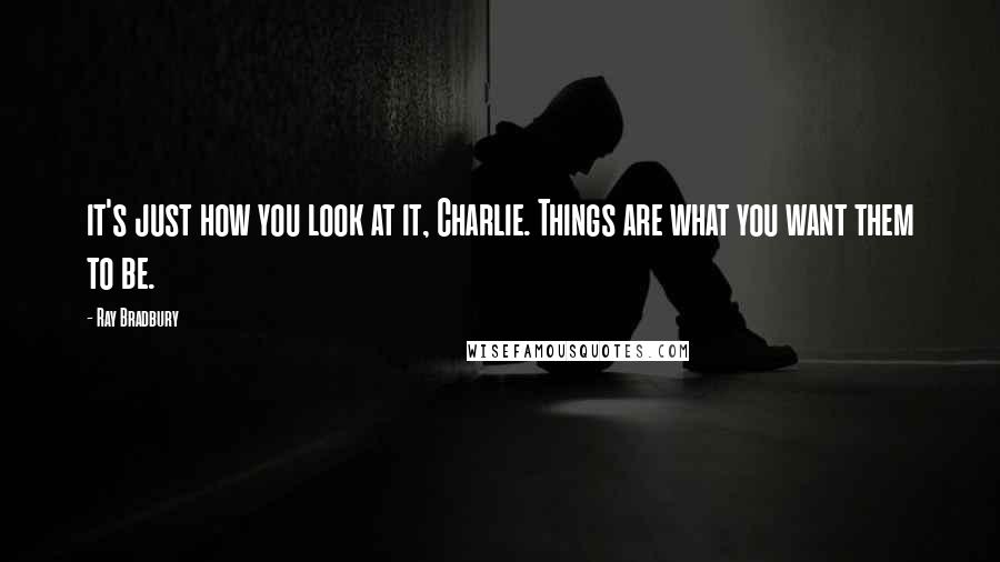 Ray Bradbury Quotes: it's just how you look at it, Charlie. Things are what you want them to be.