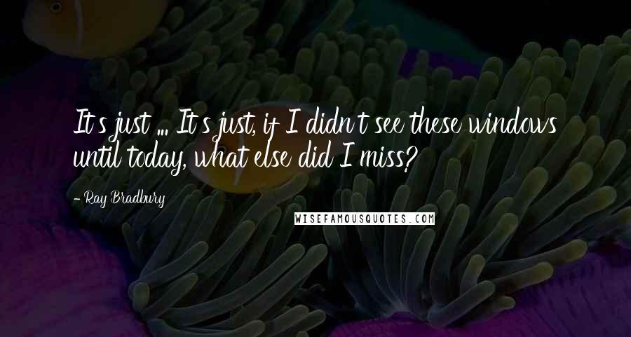 Ray Bradbury Quotes: It's just ... It's just, if I didn't see these windows until today, what else did I miss?