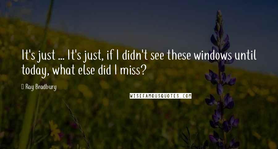 Ray Bradbury Quotes: It's just ... It's just, if I didn't see these windows until today, what else did I miss?