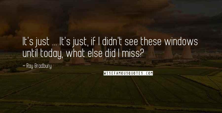 Ray Bradbury Quotes: It's just ... It's just, if I didn't see these windows until today, what else did I miss?