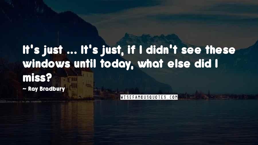 Ray Bradbury Quotes: It's just ... It's just, if I didn't see these windows until today, what else did I miss?