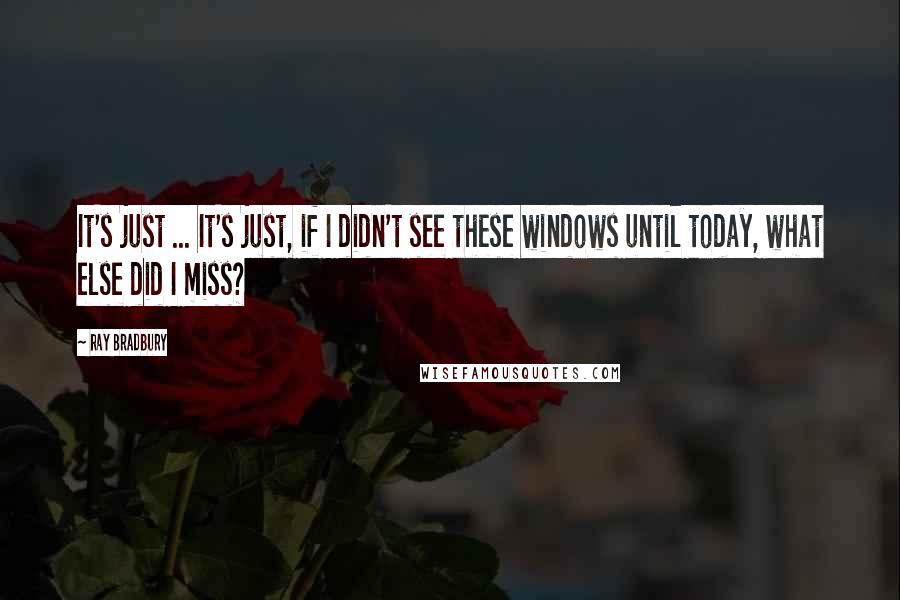 Ray Bradbury Quotes: It's just ... It's just, if I didn't see these windows until today, what else did I miss?