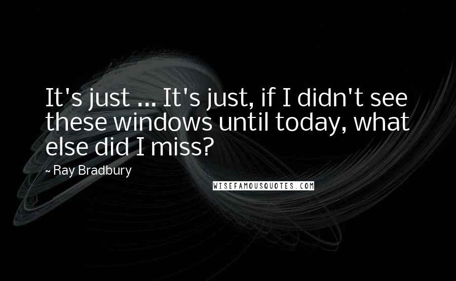 Ray Bradbury Quotes: It's just ... It's just, if I didn't see these windows until today, what else did I miss?