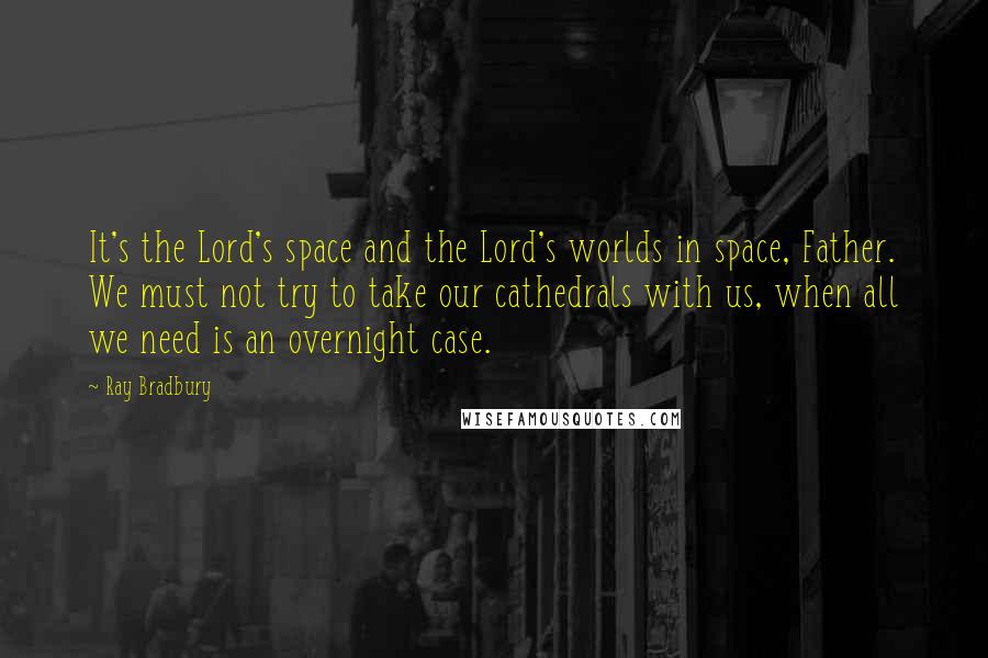 Ray Bradbury Quotes: It's the Lord's space and the Lord's worlds in space, Father. We must not try to take our cathedrals with us, when all we need is an overnight case.
