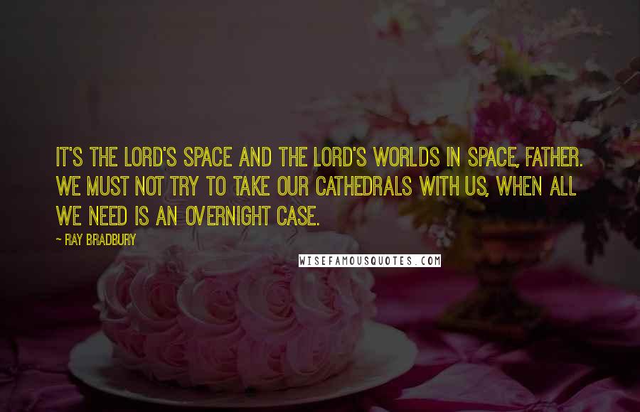 Ray Bradbury Quotes: It's the Lord's space and the Lord's worlds in space, Father. We must not try to take our cathedrals with us, when all we need is an overnight case.