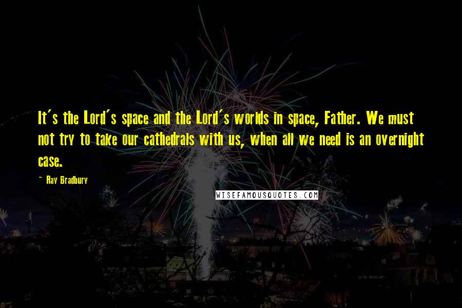Ray Bradbury Quotes: It's the Lord's space and the Lord's worlds in space, Father. We must not try to take our cathedrals with us, when all we need is an overnight case.