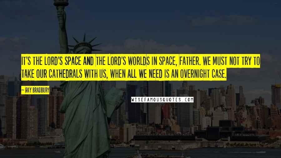 Ray Bradbury Quotes: It's the Lord's space and the Lord's worlds in space, Father. We must not try to take our cathedrals with us, when all we need is an overnight case.