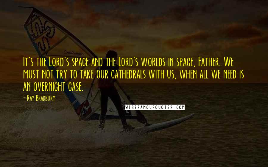 Ray Bradbury Quotes: It's the Lord's space and the Lord's worlds in space, Father. We must not try to take our cathedrals with us, when all we need is an overnight case.