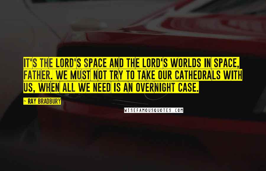 Ray Bradbury Quotes: It's the Lord's space and the Lord's worlds in space, Father. We must not try to take our cathedrals with us, when all we need is an overnight case.