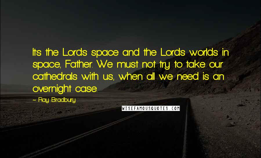 Ray Bradbury Quotes: It's the Lord's space and the Lord's worlds in space, Father. We must not try to take our cathedrals with us, when all we need is an overnight case.