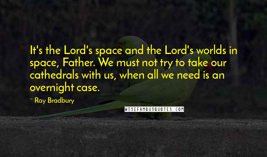 Ray Bradbury Quotes: It's the Lord's space and the Lord's worlds in space, Father. We must not try to take our cathedrals with us, when all we need is an overnight case.