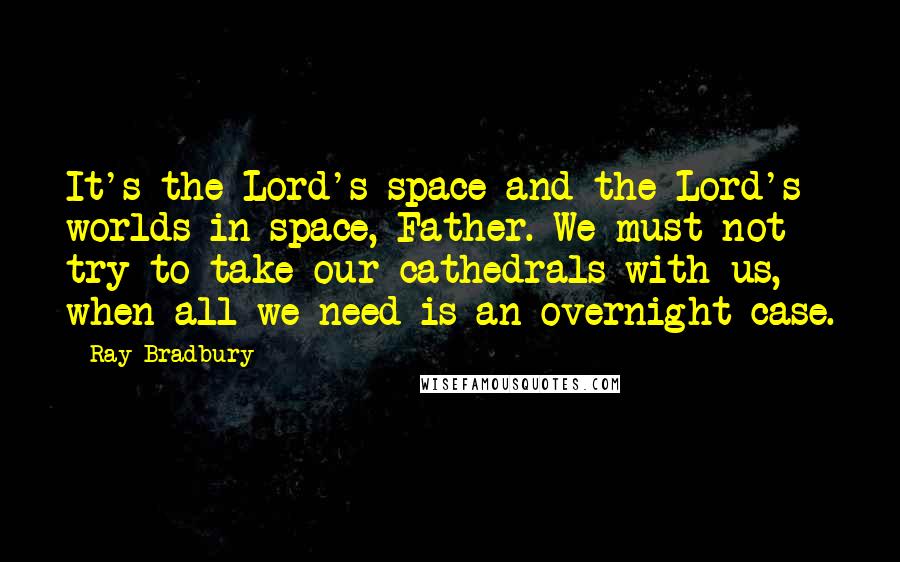 Ray Bradbury Quotes: It's the Lord's space and the Lord's worlds in space, Father. We must not try to take our cathedrals with us, when all we need is an overnight case.