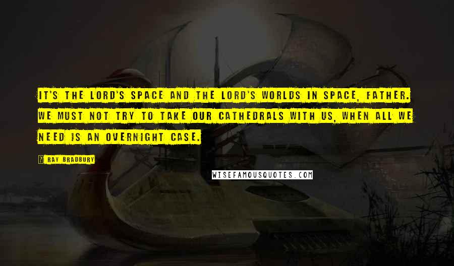 Ray Bradbury Quotes: It's the Lord's space and the Lord's worlds in space, Father. We must not try to take our cathedrals with us, when all we need is an overnight case.