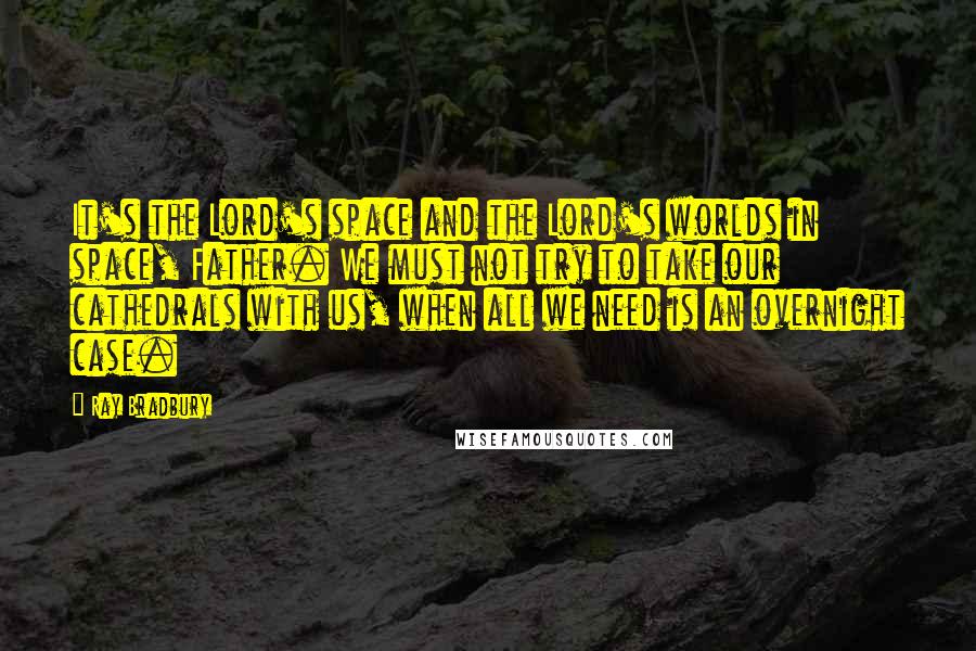 Ray Bradbury Quotes: It's the Lord's space and the Lord's worlds in space, Father. We must not try to take our cathedrals with us, when all we need is an overnight case.