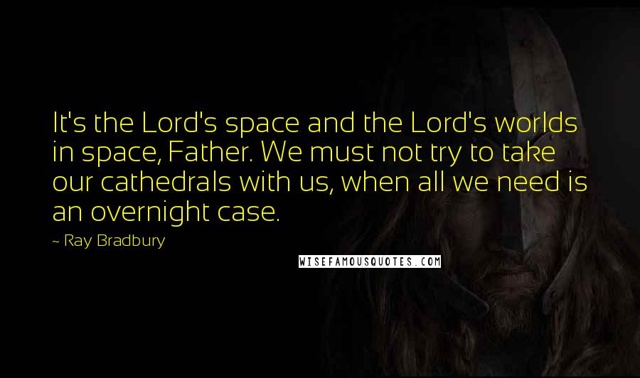 Ray Bradbury Quotes: It's the Lord's space and the Lord's worlds in space, Father. We must not try to take our cathedrals with us, when all we need is an overnight case.