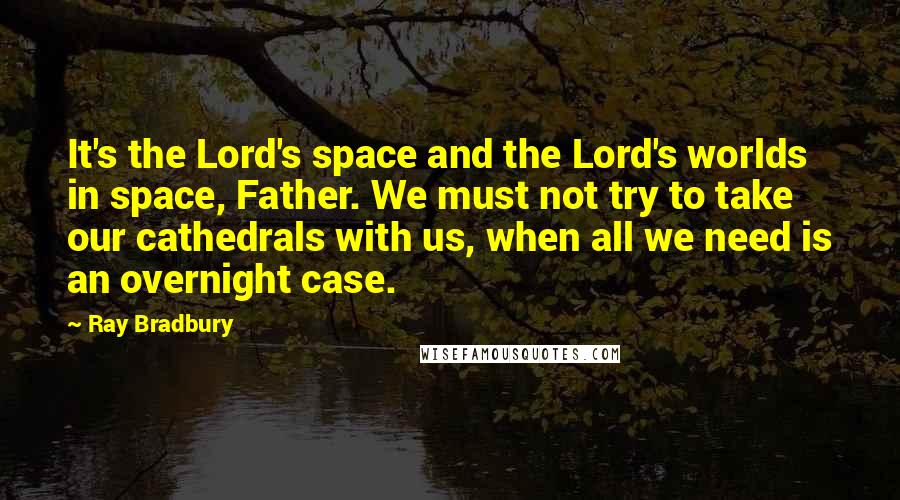 Ray Bradbury Quotes: It's the Lord's space and the Lord's worlds in space, Father. We must not try to take our cathedrals with us, when all we need is an overnight case.