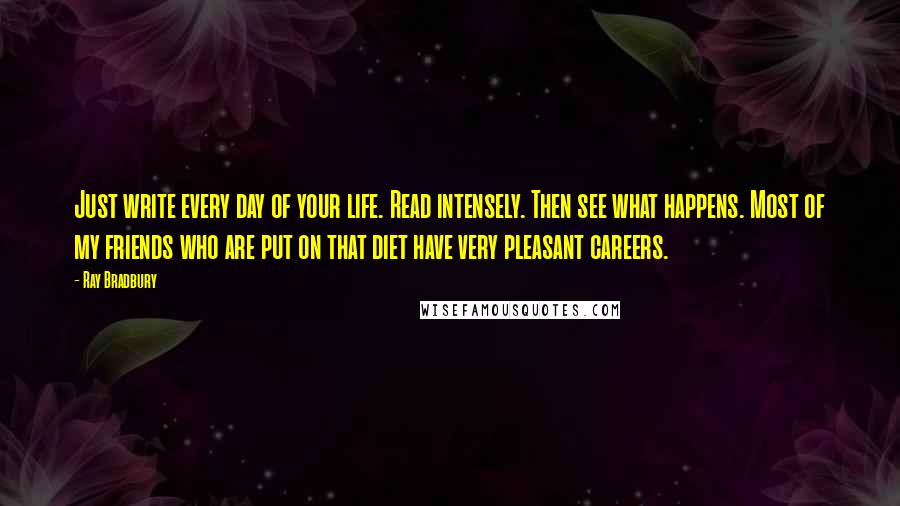 Ray Bradbury Quotes: Just write every day of your life. Read intensely. Then see what happens. Most of my friends who are put on that diet have very pleasant careers.