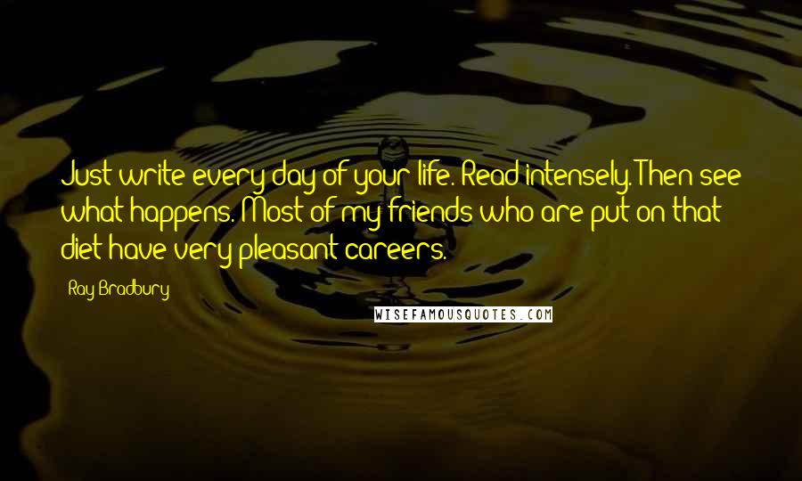 Ray Bradbury Quotes: Just write every day of your life. Read intensely. Then see what happens. Most of my friends who are put on that diet have very pleasant careers.