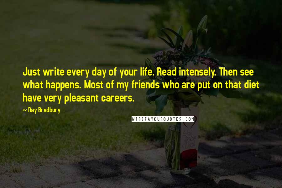 Ray Bradbury Quotes: Just write every day of your life. Read intensely. Then see what happens. Most of my friends who are put on that diet have very pleasant careers.