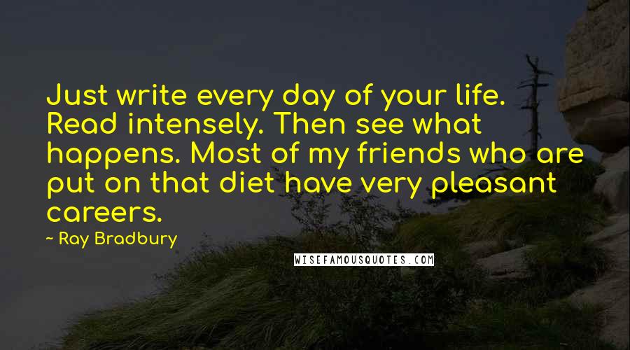 Ray Bradbury Quotes: Just write every day of your life. Read intensely. Then see what happens. Most of my friends who are put on that diet have very pleasant careers.
