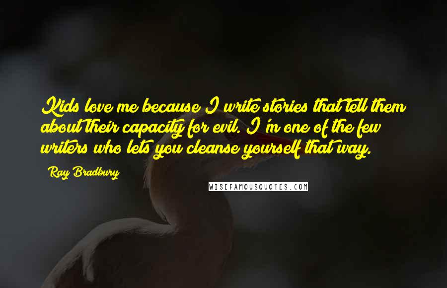Ray Bradbury Quotes: Kids love me because I write stories that tell them about their capacity for evil. I'm one of the few writers who lets you cleanse yourself that way.