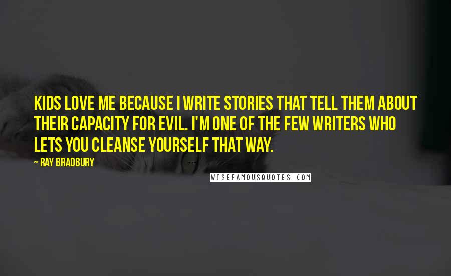 Ray Bradbury Quotes: Kids love me because I write stories that tell them about their capacity for evil. I'm one of the few writers who lets you cleanse yourself that way.