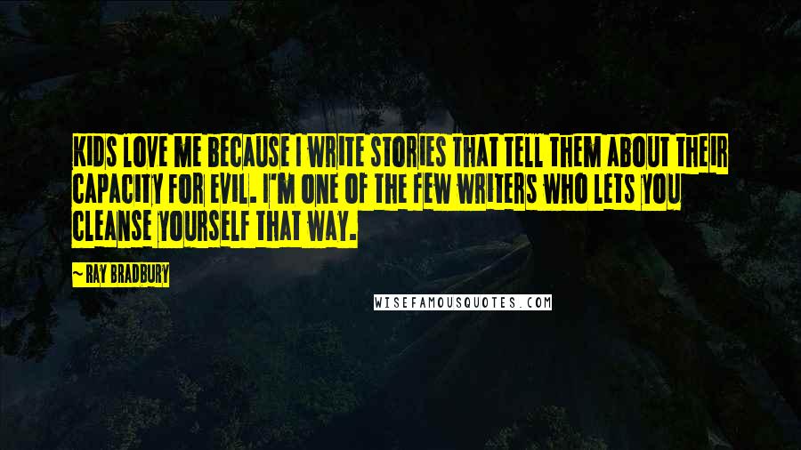 Ray Bradbury Quotes: Kids love me because I write stories that tell them about their capacity for evil. I'm one of the few writers who lets you cleanse yourself that way.