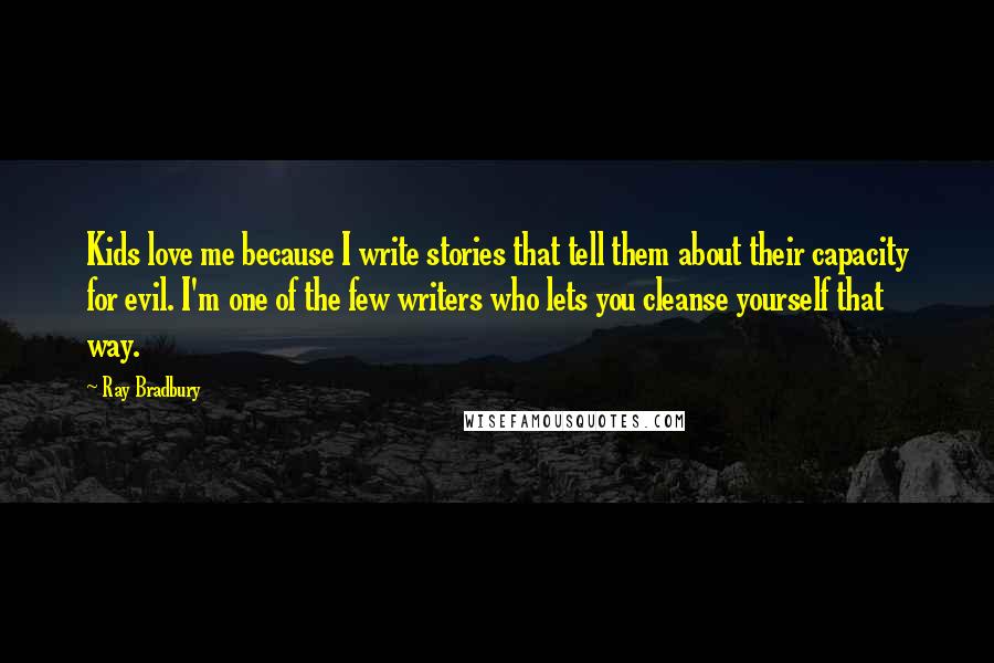 Ray Bradbury Quotes: Kids love me because I write stories that tell them about their capacity for evil. I'm one of the few writers who lets you cleanse yourself that way.