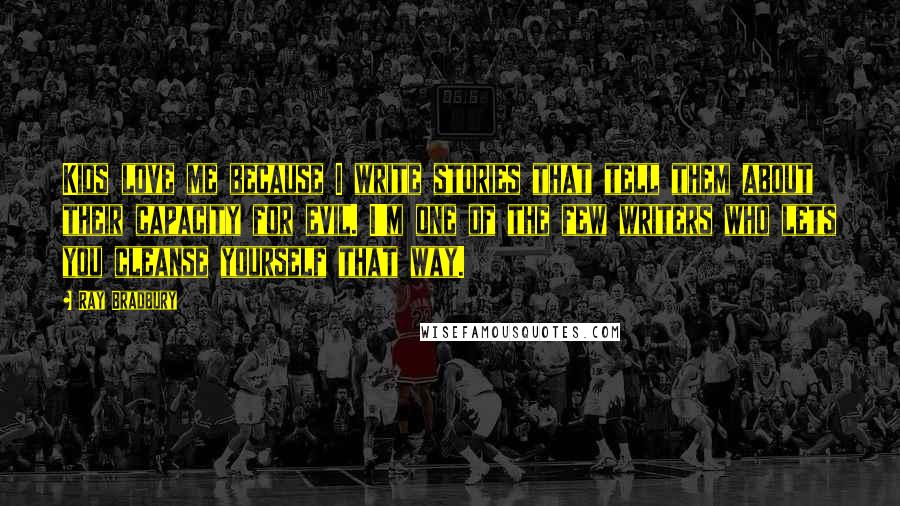 Ray Bradbury Quotes: Kids love me because I write stories that tell them about their capacity for evil. I'm one of the few writers who lets you cleanse yourself that way.