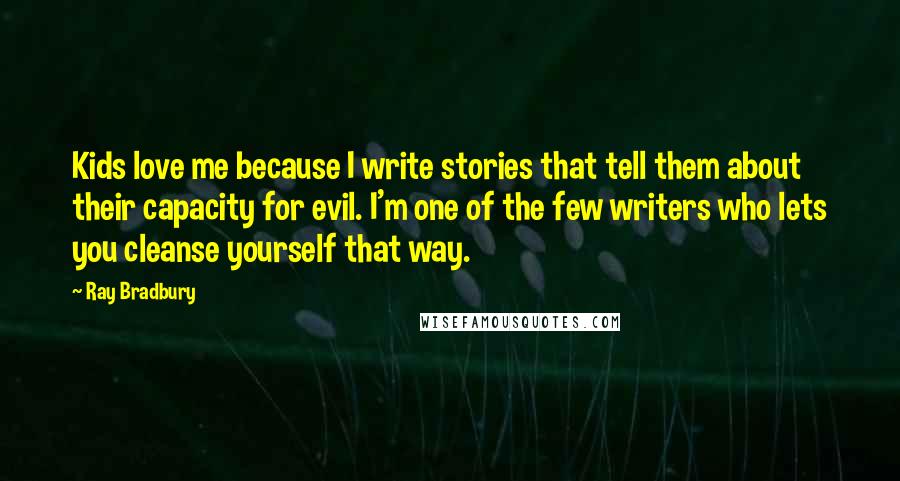 Ray Bradbury Quotes: Kids love me because I write stories that tell them about their capacity for evil. I'm one of the few writers who lets you cleanse yourself that way.