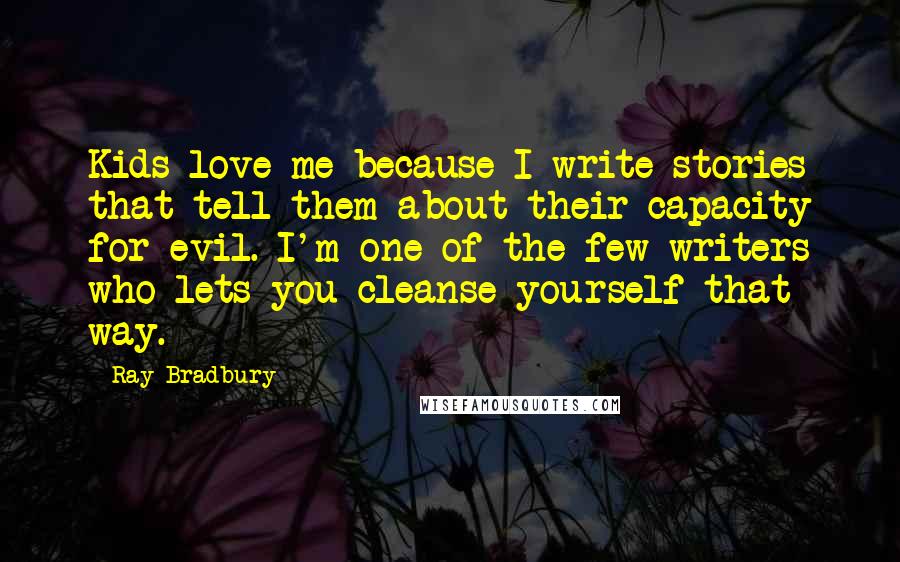 Ray Bradbury Quotes: Kids love me because I write stories that tell them about their capacity for evil. I'm one of the few writers who lets you cleanse yourself that way.